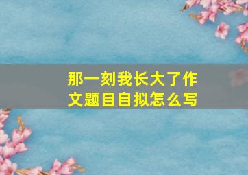 那一刻我长大了作文题目自拟怎么写