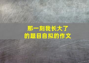 那一刻我长大了的题目自拟的作文