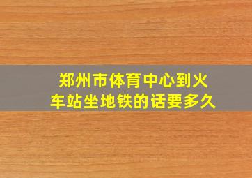 郑州市体育中心到火车站坐地铁的话要多久