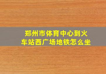 郑州市体育中心到火车站西广场地铁怎么坐