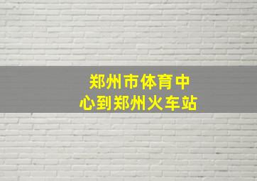 郑州市体育中心到郑州火车站