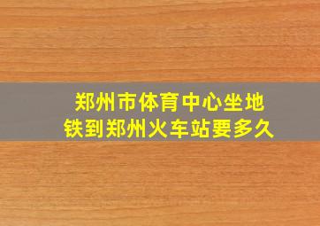 郑州市体育中心坐地铁到郑州火车站要多久