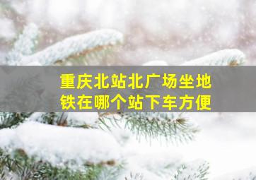 重庆北站北广场坐地铁在哪个站下车方便