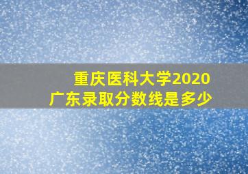 重庆医科大学2020广东录取分数线是多少