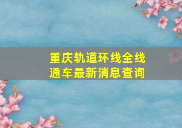 重庆轨道环线全线通车最新消息查询