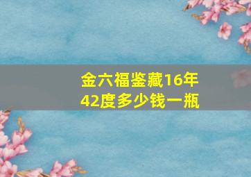 金六福鉴藏16年42度多少钱一瓶