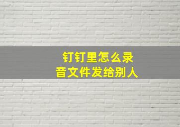 钉钉里怎么录音文件发给别人