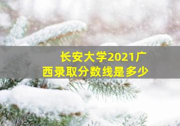 长安大学2021广西录取分数线是多少