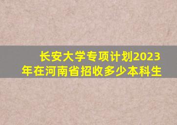 长安大学专项计划2023年在河南省招收多少本科生