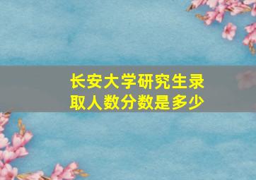 长安大学研究生录取人数分数是多少