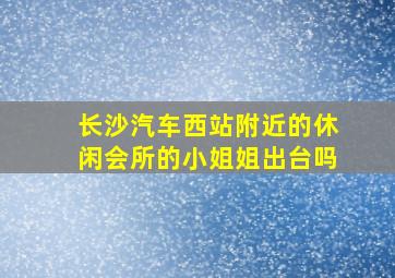 长沙汽车西站附近的休闲会所的小姐姐出台吗