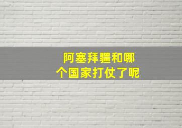 阿塞拜疆和哪个国家打仗了呢