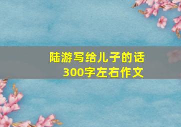 陆游写给儿子的话300字左右作文