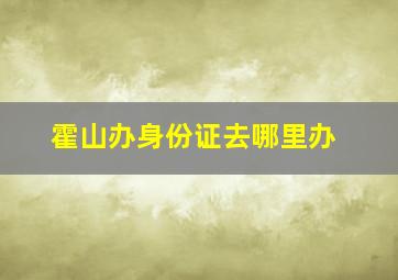 霍山办身份证去哪里办