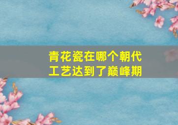 青花瓷在哪个朝代工艺达到了巅峰期