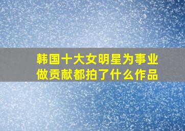 韩国十大女明星为事业做贡献都拍了什么作品