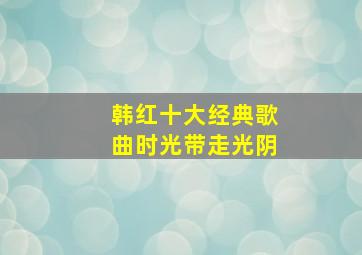 韩红十大经典歌曲时光带走光阴