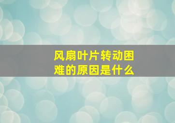 风扇叶片转动困难的原因是什么