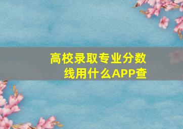 高校录取专业分数线用什么APP查