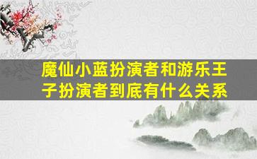 魔仙小蓝扮演者和游乐王子扮演者到底有什么关系