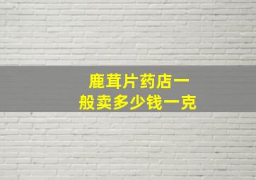 鹿茸片药店一般卖多少钱一克