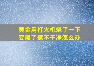 黄金用打火机烧了一下变黑了擦不干净怎么办