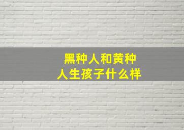 黑种人和黄种人生孩子什么样