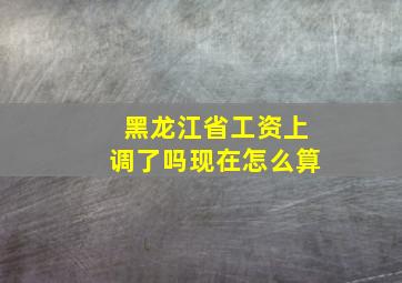 黑龙江省工资上调了吗现在怎么算